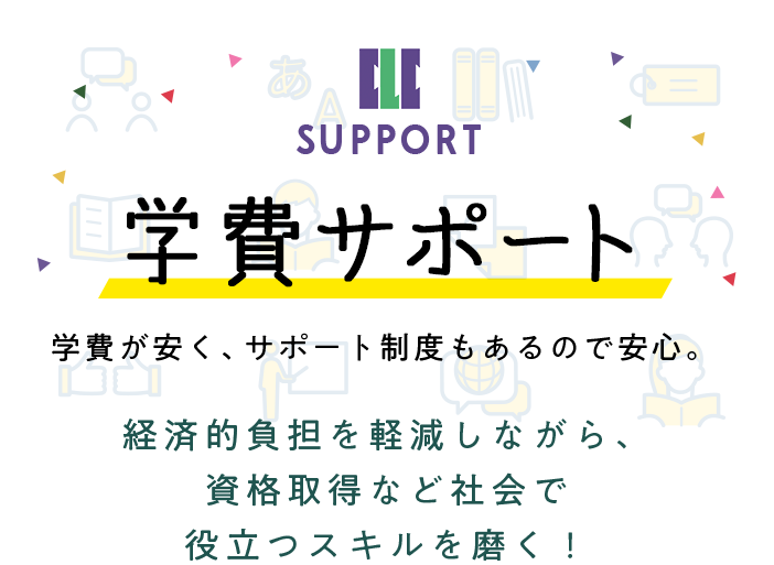 学費サポート 学費が安く、サポート制度もあるので安心。経済的負担を軽減しながら、資格取得など社会で役立つスキルを磨く！