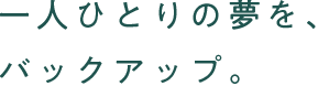 一人ひとりの夢を、バックアップ。