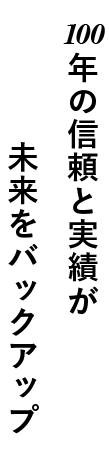 100年の信頼と実績が未来をバックアップ。